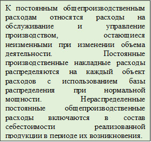 К постоянным общепроизводственным расходам относятся расходы на обслуживание и управление производством, остающиеся неизменными при изменении объема деятельности. Постоянные производственные накладные расходы распределяются на каждый объект расходов с использованием базы распределения при нормальной мощности. Нераспределенные постоянные общепроизводственные расходы включаются в состав себестоимости реализованной продукции в периоде их возникновения.