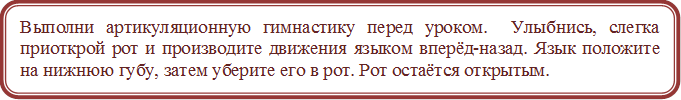 Выполни артикуляционную гимнастику перед уроком.  Улыбнись, слегка приоткрой рот и производите движения языком вперёд-назад. Язык положите  на нижнюю губу, затем уберите его в рот. Рот остаётся открытым.