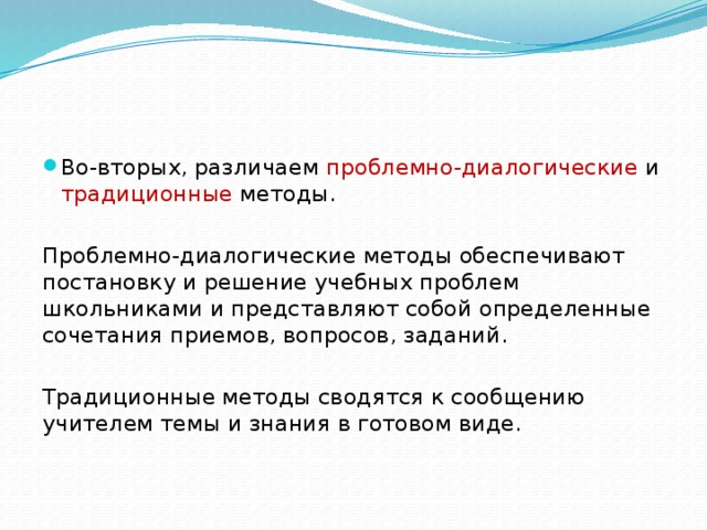 Во-вторых, различаем проблемно-диалогические и традиционные методы. Проблемно-диалогические методы обеспечивают постановку и решение учебных проблем школьниками и представляют собой определенные сочетания приемов, вопросов, заданий. Традиционные методы сводятся к сообщению учителем темы и знания в готовом виде. 