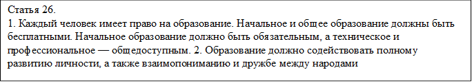 Статья 26. 
1. Каждый человек имеет право на образование. Начальное и общее образование должны быть бесплатными. Начальное образование должно быть обязательным, а техническое и профессиональное — общедоступным. 2. Образование должно содействовать полному развитию личности, а также взаимопониманию и дружбе между народами
