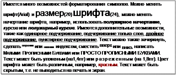 Надпись: Имеется много возможностей форматирования символов. Можно менять шрифт(Arial) и размер(20) шрифта(24), можно менять начертание шрифта, например, использовать полужирное начертание, курсив или полужирный курсив. Имеются дополнительные возможности, такие как одинарное подчеркивание, подчеркивание только слов, двойное подчеркивание, пунктирное подчеркивание. Текст можно также зачеркнуть, сделать верхним или нижним индексом, сместить вверх или вниз, написать МАЛЫМИ ПРОПИСНЫМИ БУКВАМИ или ПРОСТО ПРОПИСНЫМИ БУКВАМИ.
Текст может быть уплотненным (на1,4пт) или р а з р е ж е н н ы м (на 1,8пт). Цвет шрифта может быть различным, например, красным. Текст может быть скрытым, т.е. не выводиться на печать и экран.
