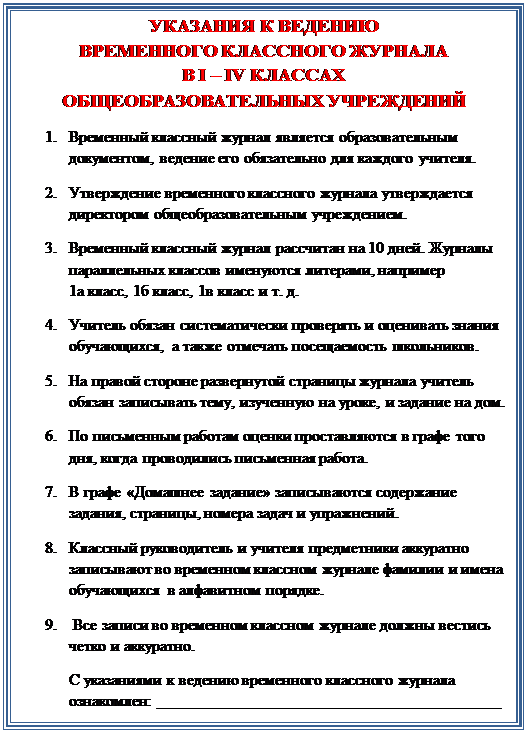 Надпись: УКАЗАНИЯ К ВЕДЕНИЮ
ВРЕМЕННОГО КЛАССНОГО ЖУРНАЛА
В I – IV КЛАССАХ
ОБЩЕОБРАЗОВАТЕЛЬНЫХ УЧРЕЖДЕНИЙ
1.	Временный классный журнал является образовательным документом, ведение его обязательно для каждого учителя.
2.	Утверждение временного классного журнала утверждается директором общеобразовательным учреждением.
3.	Временный классный журнал рассчитан на 10 дней. Журналы параллельных классов именуются литерами, например             1а класс, 1б класс, 1в класс и т. д.
4.	Учитель обязан систематически проверять и оценивать знания обучающихся, а также отмечать посещаемость школьников. 
5.	На правой стороне развернутой страницы журнала учитель обязан записывать тему, изученную на уроке, и задание на дом.
6.	По письменным работам оценки проставляются в графе того дня, когда проводились письменная работа.
7.	В графе «Домашнее задание» записываются содержание задания, страницы, номера задач и упражнений.
8.	Классный руководитель и учителя предметники аккуратно записывают во временном классном журнале фамилии и имена обучающихся в алфавитном порядке. 
9.	 Все записи во временном классном журнале должны вестись четко и аккуратно.
С указаниями к ведению временного классного журнала ознакомлен: ___________________________________________













