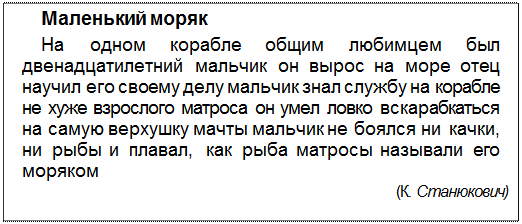 Text Box: Маленький моряк
На одном корабле общим любимцем был двенадцатилетний мальчик он вырос на море отец научил его своему делу мальчик знал службу на корабле не хуже взрослого матроса он умел ловко вскарабкаться на самую верхушку мачты мальчик не боялся ни качки, ни рыбы и плавал, как рыба матросы называли его моряком
(К. Станюкович)
