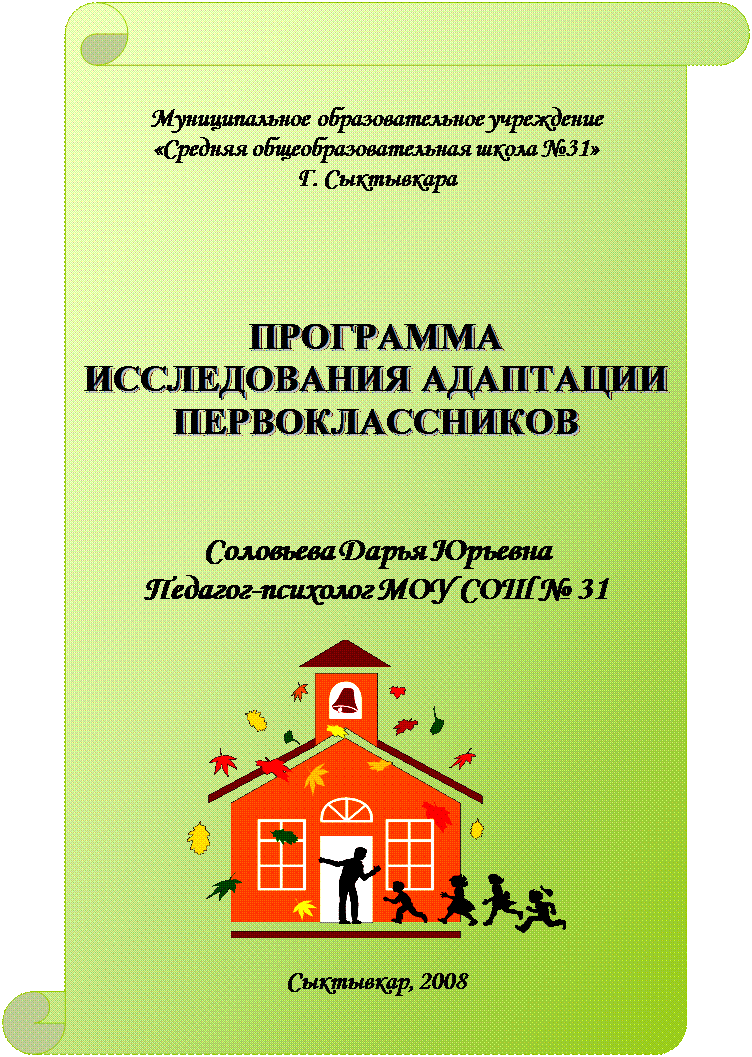 Вертикальный свиток: Муниципальное образовательное учреждение 
«Средняя общеобразовательная школа №31»
Г. Сыктывкара




ПРОГРАММА
ИССЛЕДОВАНИЯ АДАПТАЦИИ ПЕРВОКЛАССНИКОВ



Соловьева Дарья Юрьевна
Педагог-психолог МОУ СОШ № 31

 

Сыктывкар, 2008















г.Сыктывкар, 2004
