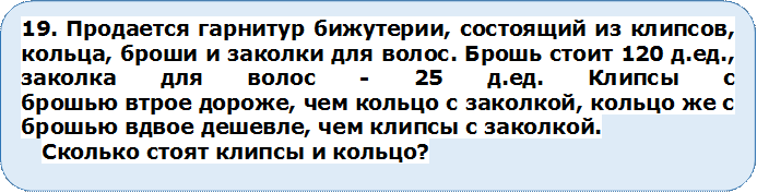 19. Продается гарнитур бижутерии, состоящий из клипсов, кольца, броши и заколки для волос. Брошь стоит 120 д.ед., заколка для волос - 25 д.ед. Клипсы с
брошью втрое дороже, чем кольцо с заколкой, кольцо же с брошью вдвое дешевле, чем клипсы с заколкой.
Сколько стоят клипсы и кольцо?

