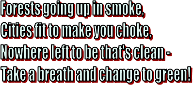 Forests going up in smoke,
Cities fit to make you choke,
Nowhere left to be that's clean - 
Take a breath and change to green!
