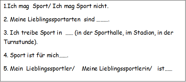 1.Ich mag  Sport/ Ich mag Sport nicht.
2. Meine Lieblingssportarten  sind ……….
3. Ich treibe Sport in  …… (in der Sporthalle, im Stadion, in der Turnstunde).
4. Sport ist für mich…….
5. Mein  Lieblingssportler/    Meine Lieblingssportlerin/   ist……
