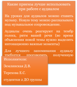 Какие приемы лучше использовать при работе с аудиалом
На уроках для аудиалов можно ставить музыку. Новую тему можно рассказывать под музыкальное сопровождение.
Аудиалы очень реагируют на тембр голоса, ритм вашей речи (во время объяснения новой темы нужно выделять интонационно важные моменты)
Для лучшего запоминания аудиалу требуется проговорить полученную информацию.
,Исполнители:
Землянская Д.В.
Терехова Е.С.
студентки 2 ДО группы
