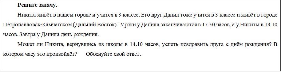 Решите задачу.
Никита живёт в нашем городе и учится в 3 классе. Его друг Данил тоже учится в 3 классе и живёт в городе Петропавловск-Камчатском (Дальний Восток).  Уроки у Данила заканчиваются в 17.50 часов, а у Никиты в 13.10 часов. Завтра у Данила день рождения. 
Может ли Никита, вернувшись из школы в 14.10 часов, успеть поздравить друга с днём рождения? В котором часу это произойдёт?      Обоснуйте свой ответ.

