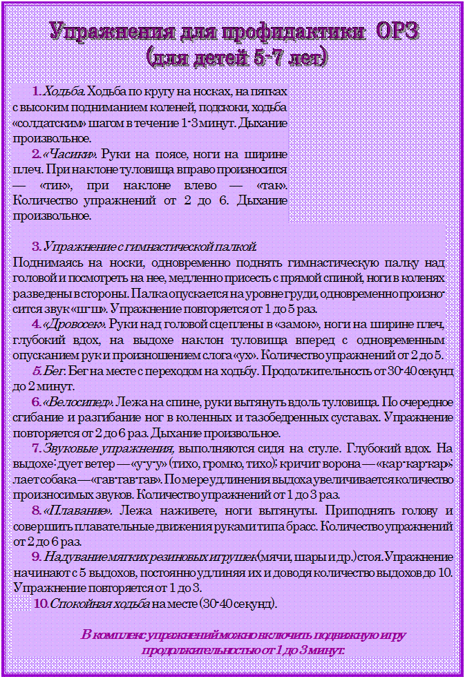 Надпись:  

1.	Ходьба. Ходьба по кругу на носках, на пятках с высоким под¬ниманием коленей, подскоки, ходьба «солдатским» шагом в течение 1-3 минут. Дыхание произвольное.
2.	«Часики». Руки на поясе, ноги на ширине плеч. При наклоне туловища вправо произносится — «тик», при наклоне влево — «так».
Количество упражнений от 2 до 6. Дыхание произвольное.

3.	Упражнение с гимнастической палкой. 
Поднимаясь на носки, од¬новременно поднять гимнастическую палку над головой и посмотреть на нее, медленно присесть с прямой спиной, ноги в коленях разведены в стороны. Палка опускается на уровне груди, одновременно произно¬сится звук «ш-ш». Упражнение повторяется от 1 до 5 раз.
4.	«Дровосек». Руки над головой сцеплены в «замок», ноги на ши¬рине плеч, глубокий вдох, на выдохе наклон туловища вперед с одно¬временным опусканием рук и произношением слога «ух». Количество упражнений от 2 до 5.
5.	Бег. Бег на месте с переходом на ходьбу. Продолжительность от 30-40 секунд до 2 минут.
6.	«Велосипед». Лежа на спине, руки вытянуть вдоль туловища. По¬ очередное сгибание и разгибание ног в коленных и тазобедренных сус¬тавах. Упражнение повторяется от 2 до 6 раз. Дыхание произвольное.
7.	Звуковые упражнения, выполняются сидя на стуле. Глубокий вдох. На выдохе: дует ветер — «у-у-у» (тихо, громко, тихо); кричит ворона — «кар-кар-кар»; лает собака — «гав-гав-гав». По мере удлинения выдоха увеличивается количество произносимых звуков. Количество упражнений от 1 до 3 раз.
8.	«Плавание». Лежа наживете, ноги вытянуты. Приподнять голову и совершить плавательные движения руками типа брасс. Количество упражнений от 2 до 6 раз.
9.	Надувание мягких резиновых игрушек (мячи, шары и др.) стоя. Упражнение начинают с 5 выдохов, постоянно удлиняя их и доводя количество выдохов до 10. Упражнение повторяется от 1 до 3.
10.	Спокойная ходьба на месте (30-40 секунд).

В комплекс упражнений можно включить подвижную игру 
продол¬жительностью от 1 до 3 минут.


