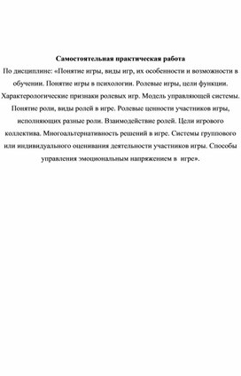 Понятие игры, виды игр, их особенности и возможности в обучении. Понятие игры в психологии. Ролевые игры, цели функции. Характерологические признаки ролевых игр. Модель управляющей системы. Понятие роли, виды ролей в игре. Ролевые ценности участников игры, исполняющих разные роли. Взаимодействие ролей. Цели игрового коллектива. Многоальтернативность решений в игре. Системы группового или индивидуального оценивания деятельности участников игры. Способы управления эмоциональным напряжением в  игре