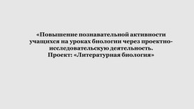 «Повышение познавательной активности учащихся на уроках биологии через проектно-исследовательскую деятельность. Проект: «Литературная биология»