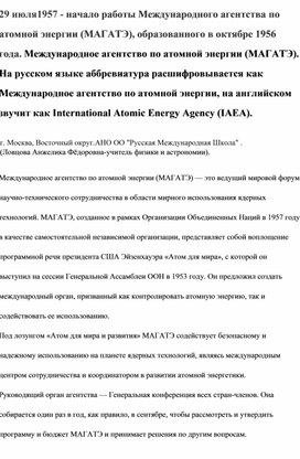 29 июля1957 - начало работы Международного агентства по атомной энергии (МАГАТЭ), образованного в октябре 1956 года. Международное агентство по атомной энергии (МАГАТЭ).  На русском языке аббревиатура расшифровывается как Международное агентство по атомной энергии, на английском звучит как International Atomic Energy Agency (IAEA).