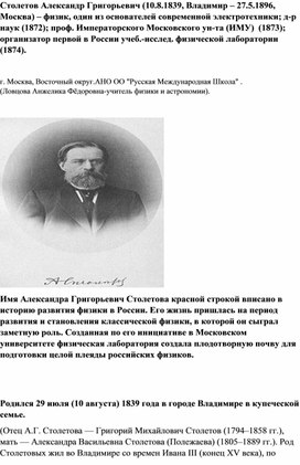 Столетов Александр Григорьевич (10.8.1839, Владимир – 27.5.1896, Москва) – физик, один из основателей современной электротехники; д-р наук (1872); проф. Императорского Московского ун-та (ИМУ)  (1873); организатор первой в России учеб.-исслед. физической лаборатории (1874).