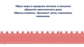 Образ мира в народном костюме и внешнем убранстве крестьянского дома Образы-символы. Орнамент: ритм, симметрия, символика.