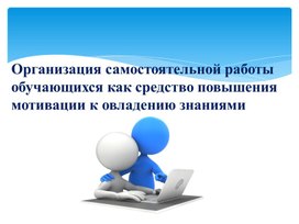 Доклад на тему : " Организация самостоятельной работы обучающихся как средство повышения  мотивации к овладению  знаниями "