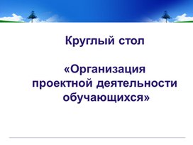 Презентация "КРУГЛЫЙ СТОЛ : Организация проектной деятельности обучающихся"