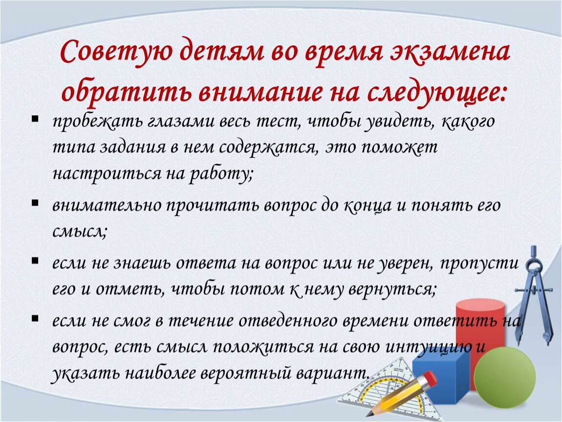 Советую детям во время экзамена обратить внимание на следующее: пробежать глазами весь тест, чтобы увидеть, какого типа задания в нем содержатся, это поможет настроиться на…