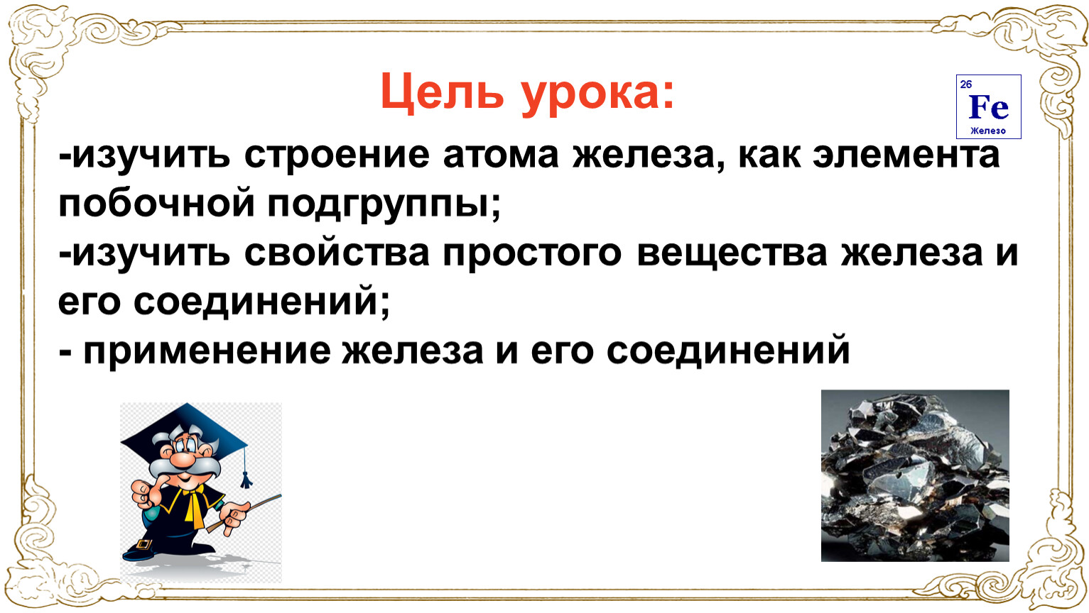 Цель урока: -изучить строение атома железа, как элемента побочной подгруппы; -изучить свойства простого вещества железа и его соединений; - применение железа и его соединений