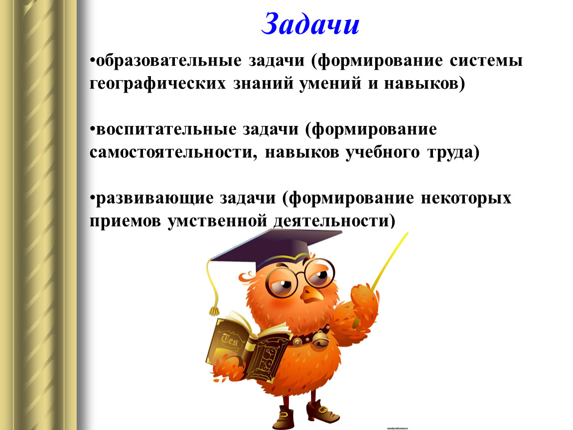 образовательные задачи (формирование системы географических знаний умений и навыков) воспитательные задачи (формирование самостоятельности, навыков учебного труда) развивающие задачи (формирование некоторых приемов умственной деятельности) Задачи