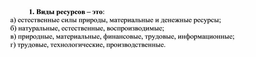 Виды ресурсов – это : а) естественные силы природы, материальные и денежные ресурсы; б) натуральные, естественные, воспроизводимые; в) природные, материальные, финансовые, трудовые, информационные; г) трудовые,…