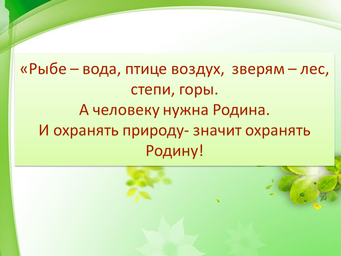 Охранять природу значит охранять родину. Рыбе вода птице воздух зверю лес степь горы а человеку нужна Родина. А человеку нужна Родина и охранять природу. Беречь природу значит беречь родину.