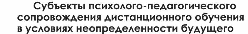 Субъекты психолого-педагогического сопровождения дистанционного обучения в условиях неопределенности будущего