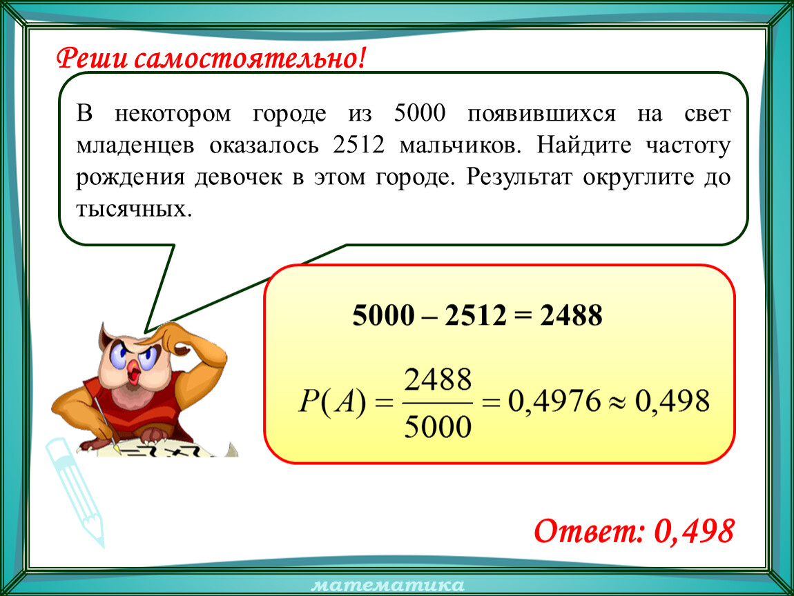 Частота рождения. В некотором городе из 5000 появившихся на свет младенцев 2512 мальчиков. Найдите частоту рождения девочек. Найдите частоту рождения мальчиков в этом городе. В некотором городе из 5000 появившихся на свет младенцев 2488 девочек.