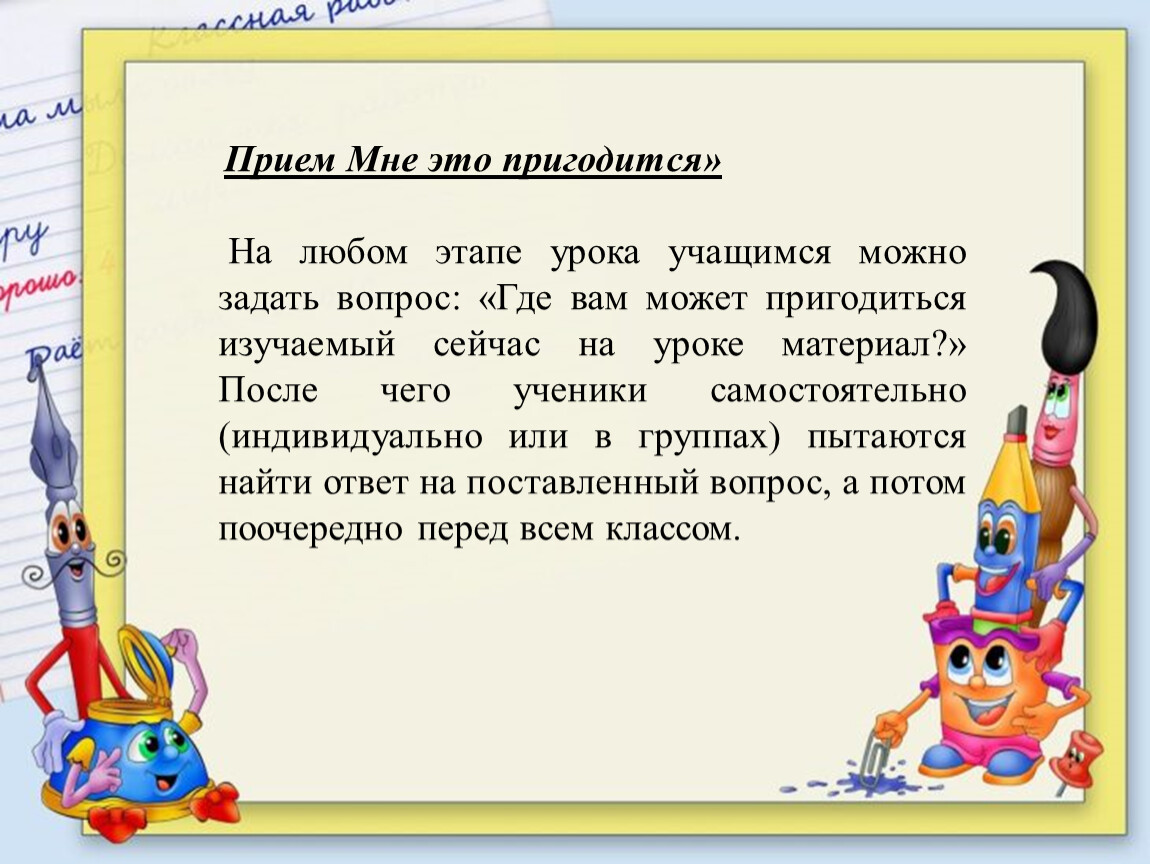 Прием Мне это пригодится» На любом этапе урока учащимся можно задать вопрос: «Где вам может пригодиться изучаемый сейчас на уроке материал?»