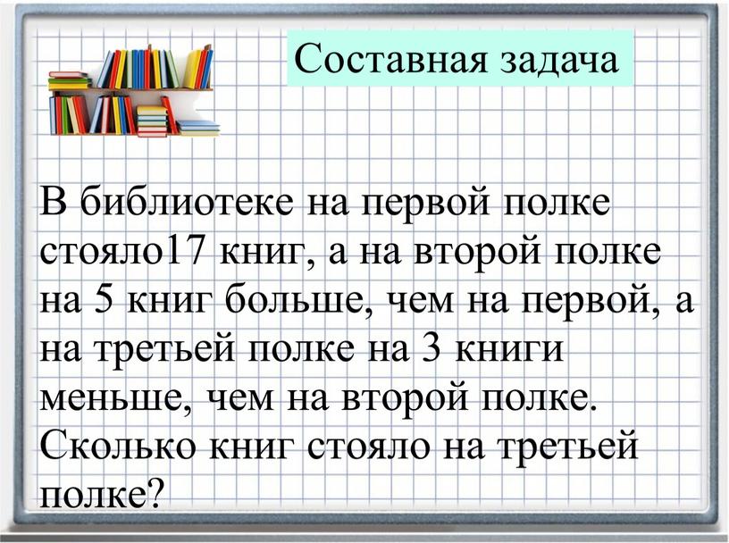 В библиотеке на первой полке стояло17 книг, а на второй полке на 5 книг больше, чем на первой, а на третьей полке на 3 книги…