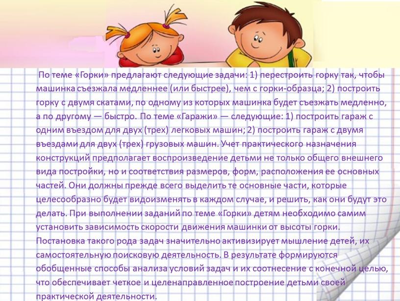 По теме «Горки» предлагают следующие задачи: 1) перестроить горку так, чтобы машинка съезжала медленнее (или быстрее), чем с горки-образца; 2) построить горку с двумя скатами,…