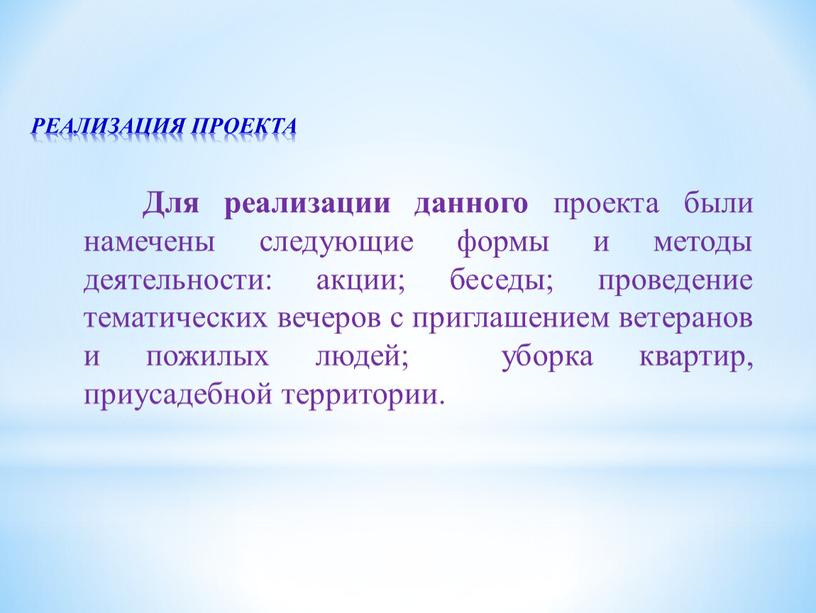 РЕАЛИЗАЦИЯ ПРОЕКТА Для реализации данного проекта были намечены следующие формы и методы деятельности: акции; беседы; проведение тематических вечеров с приглашением ветеранов и пожилых людей; уборка…