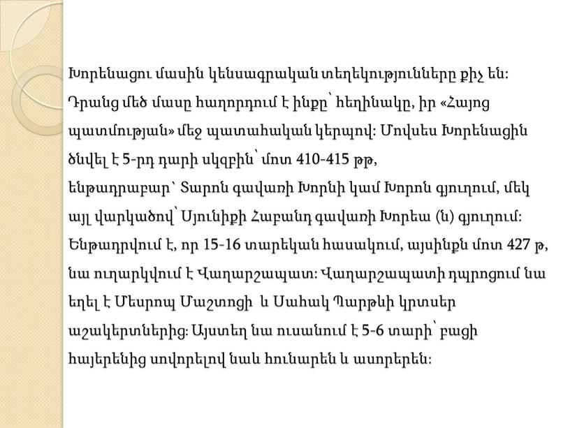 Խորենացու մասին կենսագրական տեղեկությունները քիչ են: Դրանց մեծ մասը հաղորդում է ինքը՝ հեղինակը, իր «Հայոց պատմության» մեջ պատահական կերպով: Մովսես Խորենացին ծնվել է 5-րդ դարի…