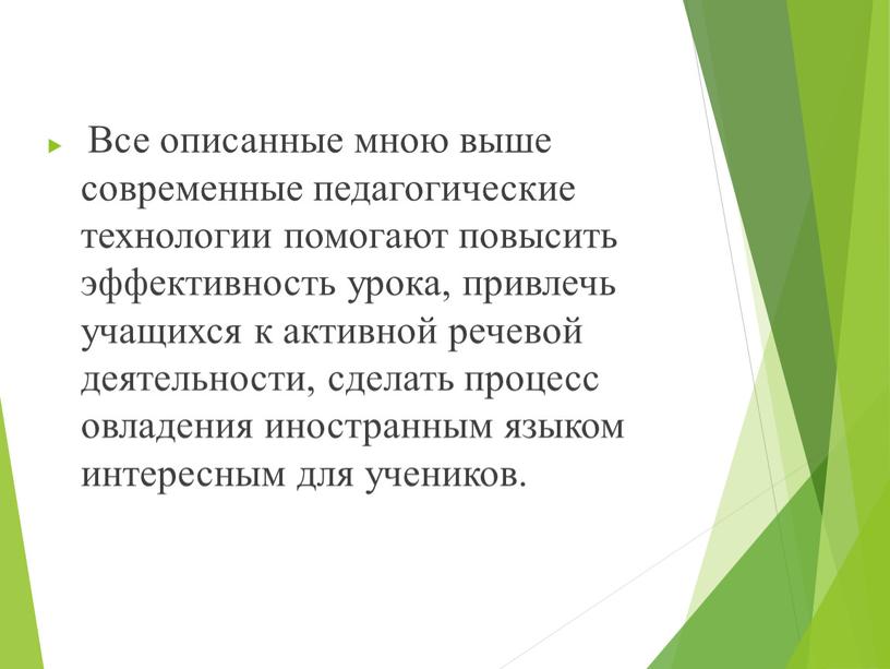 Все описанные мною выше современные педагогические технологии помогают повысить эффективность урока, привлечь учащихся к активной речевой деятельности, сделать процесс овладения иностранным языком интересным для учеников