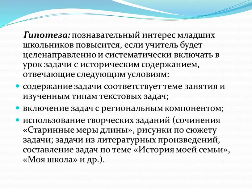 Гипотеза: познавательный интерес младших школьников повысится, если учитель будет целенаправленно и систематически включать в урок задачи с историческим содержанием, отвечающие следующим условиям: содержание задачи соответствует…