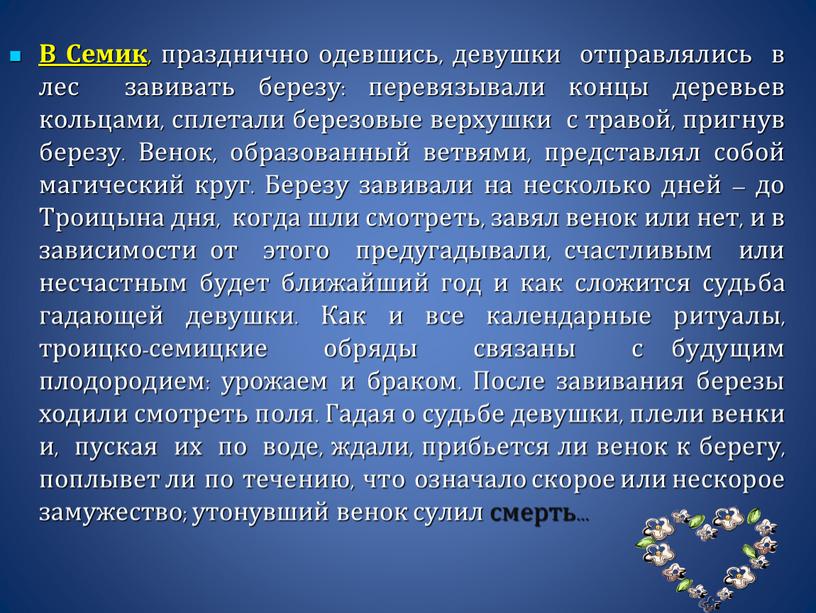 В Семик , празднично одевшись, девушки отправлялись в лес завивать березу: перевязывали концы деревьев кольцами, сплетали березовые верхушки с травой, пригнув березу