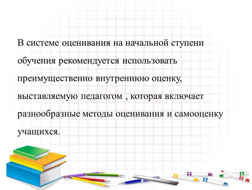 В системе оценивания на начальной ступени обучения рекомендуется использовать преимущественно внутреннюю оценку, выставляемую педагогом , которая включает разнообразные методы оценивания и самооценку учащихся