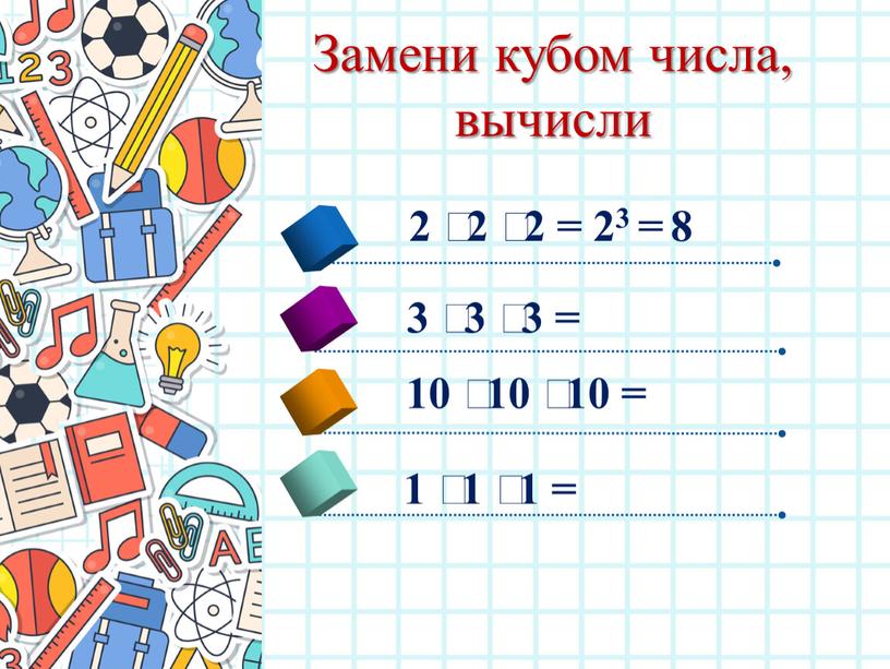 Замени кубом числа, вычисли 2 ⸱ 2 ⸱ 2 = 23 = 8 3 ⸱ 3 ⸱ 3 = 10 ⸱ 10 ⸱ 10 =…