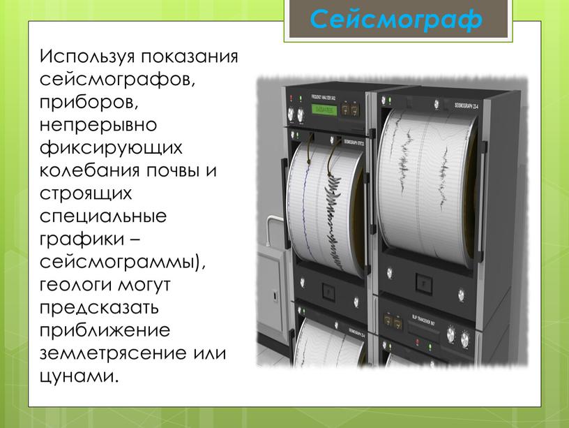 Используя показания сейсмографов, приборов, непрерывно фиксирующих колебания почвы и строящих специальные графики – сейсмограммы), геологи могут предсказать приближение землетрясение или цунами