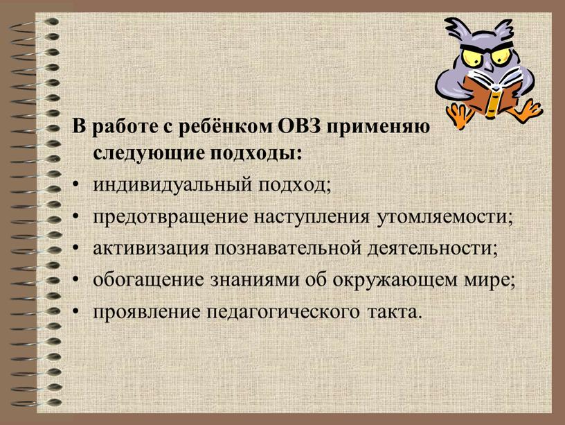 В работе с ребёнком ОВЗ применяю следующие подходы: индивидуальный подход; предотвращение наступления утомляемости; активизация познавательной деятельности; обогащение знаниями об окружающем мире; проявление педагогического такта