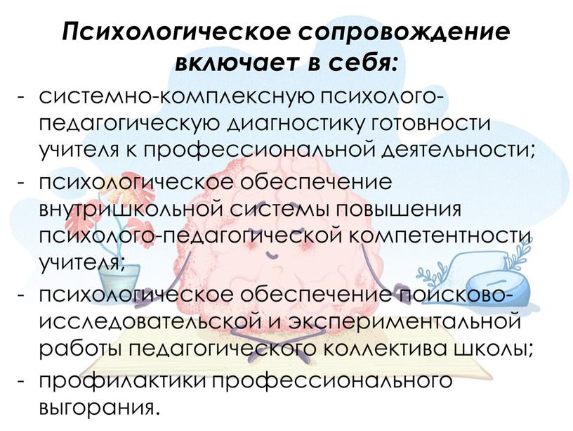 Психологическое сопровождение включает в себя: системно-комплексную психолого-педагогическую диагностику готовности учителя к профессиональной деятельности; психологическое обеспечение внутришкольной системы повышения психолого-педагогической компетентности учителя; психологическое обеспечение поисково-исследовательской и…