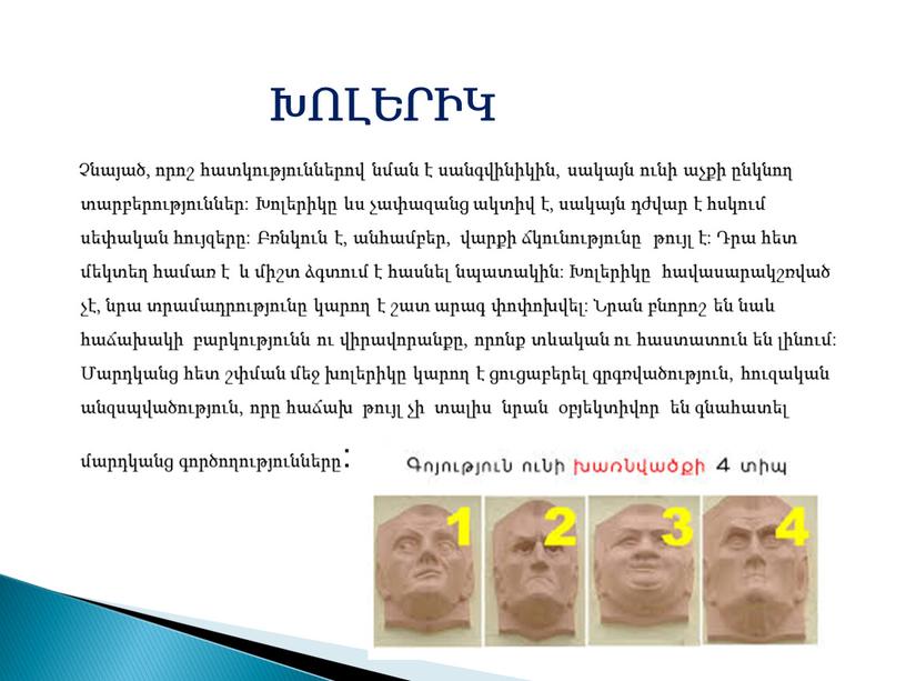 ԽՈԼԵՐԻԿ Չնայած, որոշ հատկություններով նման է սանգվինիկին, սակայն ունի աչքի ընկնող տարբերություններ: Խոլերիկը ևս չափազանց ակտիվ է, սակայն դժվար է հսկում սեփական հույզերը: Բռնկուն է,…