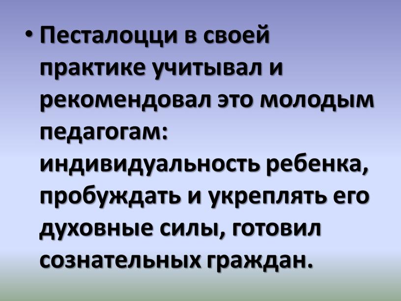 Песталоцци в своей практике учитывал и рекомендовал это молодым педагогам: индивидуальность ребенка, пробуждать и укреплять его духовные силы, готовил сознательных граждан