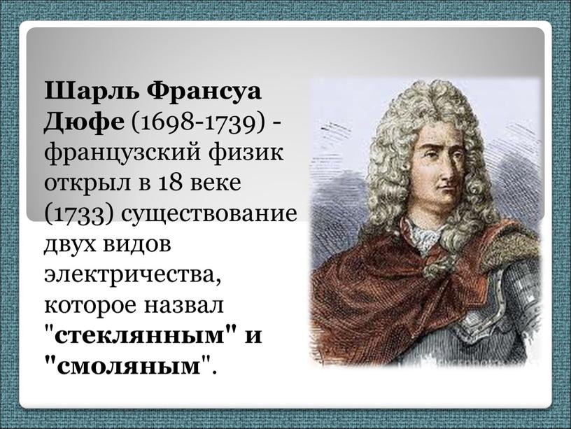 Шарль Франсуа Дюфе (1698-1739) - французский физик открыл в 18 веке (1733) существование двух видов электричества, которое назвал " стеклянным" и "смоляным "