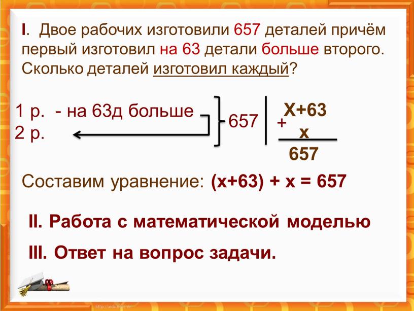 I . Двое рабочих изготовили 657 деталей причём первый изготовил на 63 детали больше второго