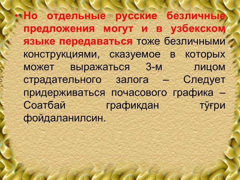 Но отдельные русские безличные предложения могут и в узбекском языке передаваться тоже безличными конструкциями, сказуемое в которых может выражаться 3-м лицом страдательного залога –