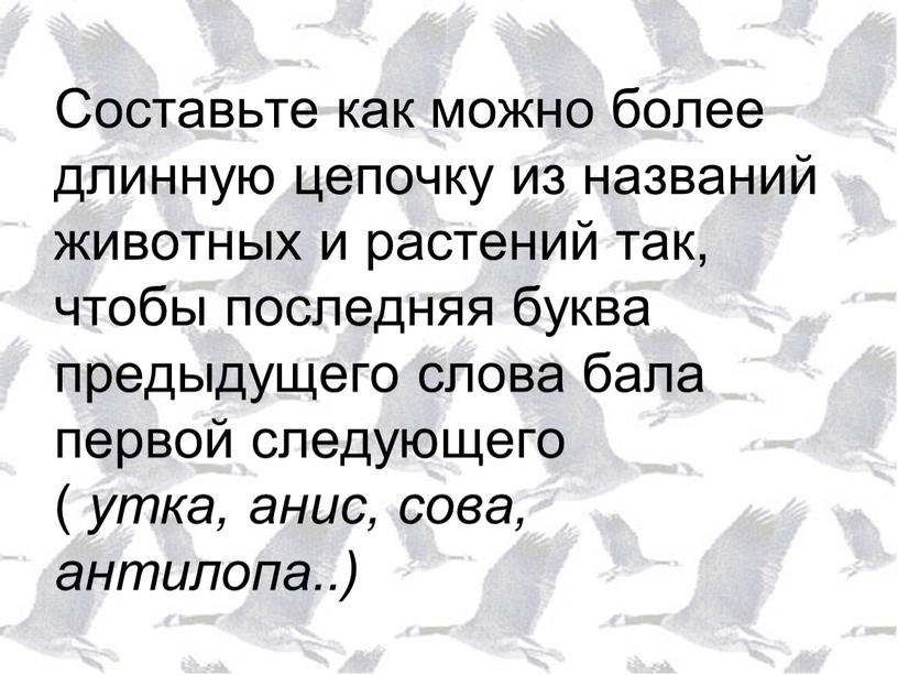 Составьте как можно более длинную цепочку из названий животных и растений так, чтобы последняя буква предыдущего слова бала первой следующего ( утка, анис, сова, антилопа