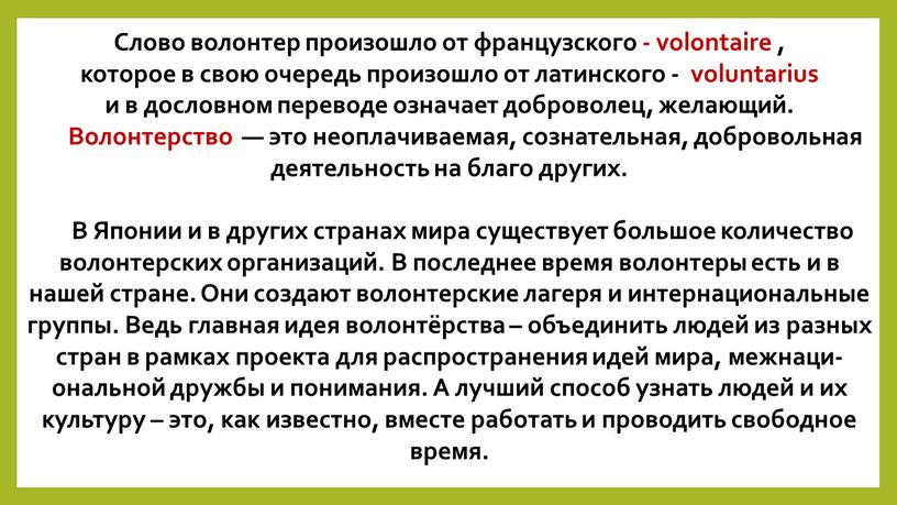 Слово волонтер произошло от французского - volontaire , которое в свою очередь произошло от латинского - voluntarius и в дословном переводе означает доброволец, желающий