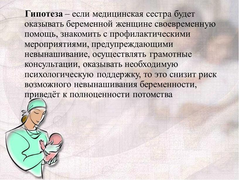 Гипотеза – если медицинская сестра будет оказывать беременной женщине своевременную помощь, знакомить с профилактическими мероприятиями, предупреждающими невынашивание, осуществлять грамотные консультации, оказывать необходимую психологическую поддержку, то…