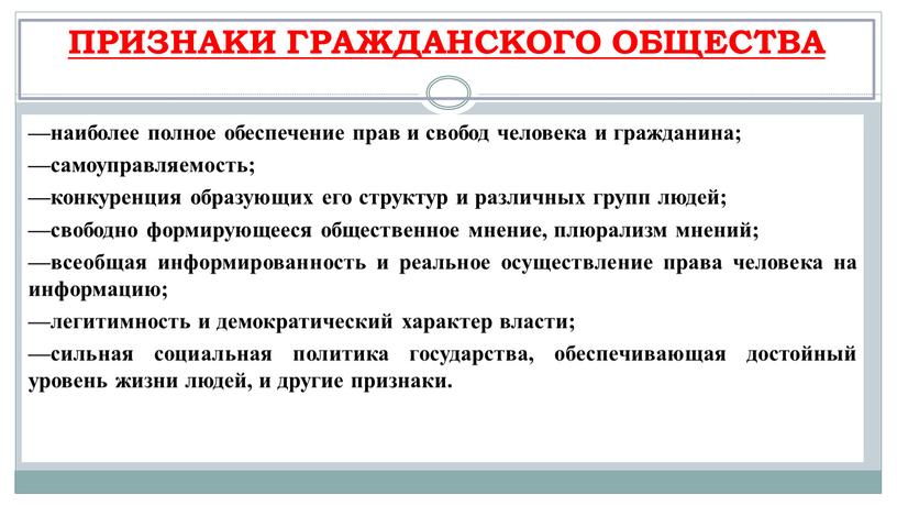 ПРИЗНАКИ ГРАЖДАНСКОГО ОБЩЕСТВА —наиболее полное обеспечение прав и свобод человека и граж­данина; —самоуправляемость; —конкуренция образующих его структур и различных групп людей; —свободно формирующееся общественное мнение,…